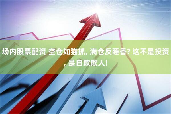 场内股票配资 空仓如猫抓, 满仓反睡香? 这不是投资, 是自欺欺人!