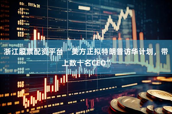 浙江股票配资平台 “美方正拟特朗普访华计划，带上数十名CEO”