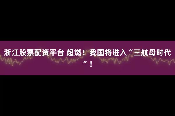 浙江股票配资平台 超燃！我国将进入“三航母时代”！