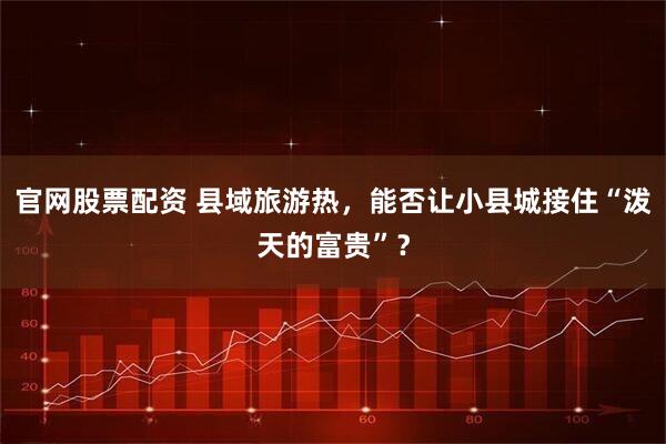 官网股票配资 县域旅游热，能否让小县城接住“泼天的富贵”？