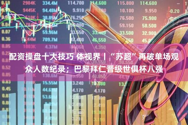 配资操盘十大技巧 体视界丨“苏超”再破单场观众人数纪录；巴黎拜仁晋级世俱杯八强