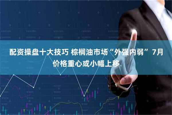 配资操盘十大技巧 棕榈油市场“外强内弱” 7月价格重心或小幅上移