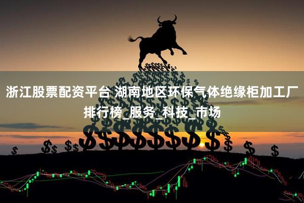 浙江股票配资平台 湖南地区环保气体绝缘柜加工厂排行榜_服务_科技_市场