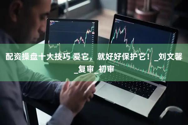 配资操盘十大技巧 爱它，就好好保护它！_刘文馨_复审_初审