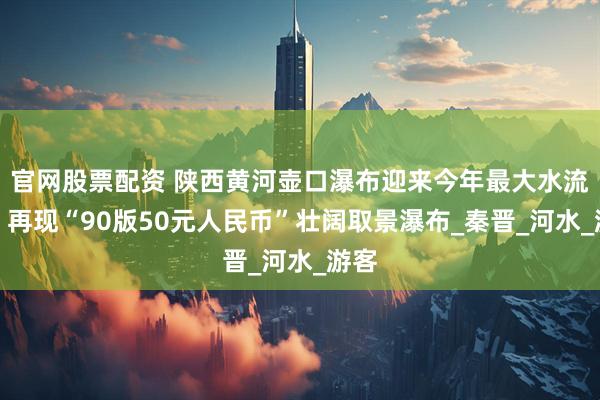 官网股票配资 陕西黄河壶口瀑布迎来今年最大水流量，再现“90版50元人民币”壮阔取景瀑布_秦晋_河水_游客