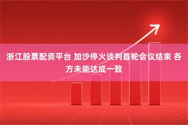 浙江股票配资平台 加沙停火谈判首轮会议结束 各方未能达成一致