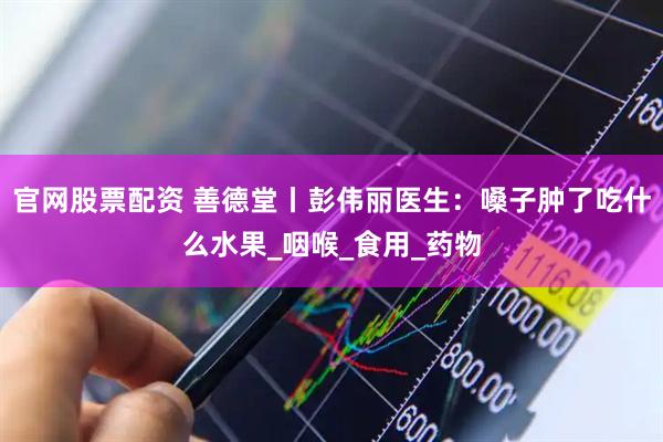 官网股票配资 善德堂丨彭伟丽医生：嗓子肿了吃什么水果_咽喉_食用_药物