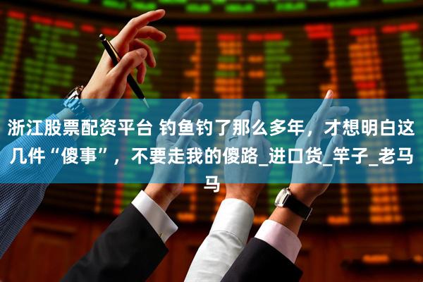 浙江股票配资平台 钓鱼钓了那么多年，才想明白这几件“傻事”，不要走我的傻路_进口货_竿子_老马