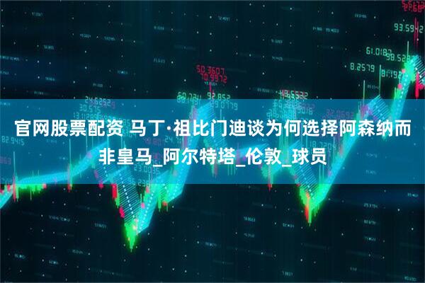 官网股票配资 马丁·祖比门迪谈为何选择阿森纳而非皇马_阿尔特塔_伦敦_球员