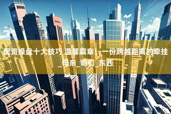 配资操盘十大技巧 温馨篇章：一份跨越距离的牵挂_母亲_哥们_东西