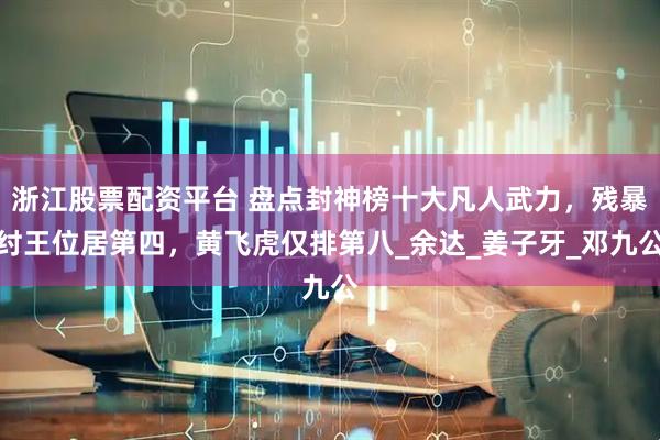 浙江股票配资平台 盘点封神榜十大凡人武力，残暴纣王位居第四，黄飞虎仅排第八_余达_姜子牙_邓九公