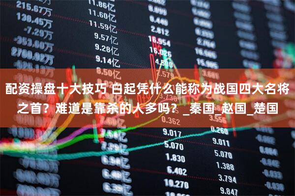 配资操盘十大技巧 白起凭什么能称为战国四大名将之首？难道是靠杀的人多吗？_秦国_赵国_楚国