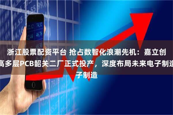 浙江股票配资平台 抢占数智化浪潮先机：嘉立创高多层PCB韶关二厂正式投产，深度布局未来电子制造