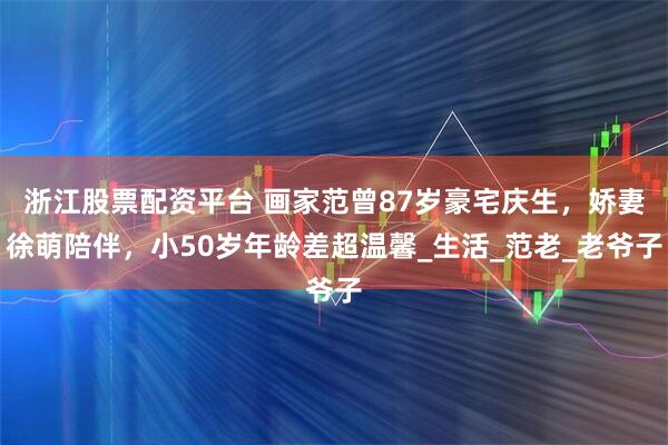 浙江股票配资平台 画家范曾87岁豪宅庆生，娇妻徐萌陪伴，小50岁年龄差超温馨_生活_范老_老爷子