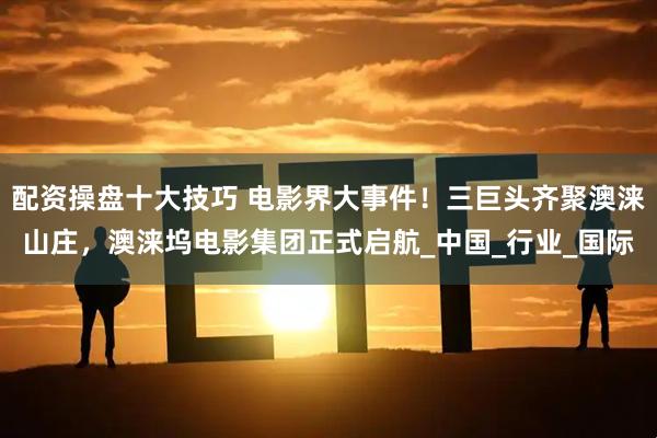配资操盘十大技巧 电影界大事件！三巨头齐聚澳涞山庄，澳涞坞电影集团正式启航_中国_行业_国际