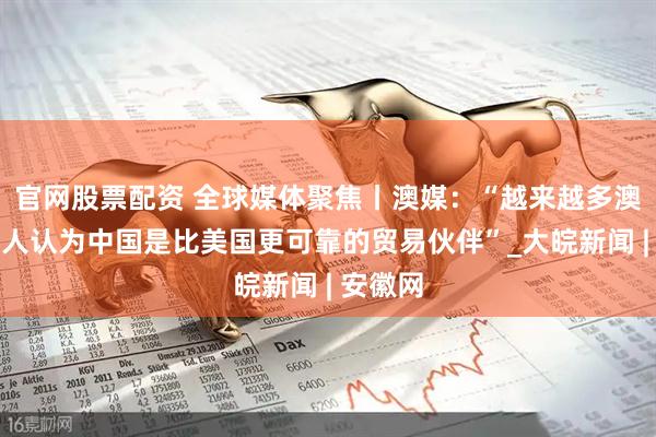 官网股票配资 全球媒体聚焦丨澳媒：“越来越多澳大利亚人认为中国是比美国更可靠的贸易伙伴”_大皖新闻 | 安徽网