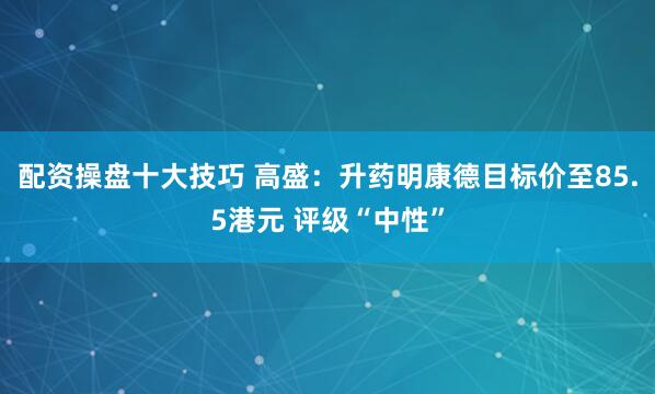 配资操盘十大技巧 高盛：升药明康德目标价至85.5港元 评级“中性”