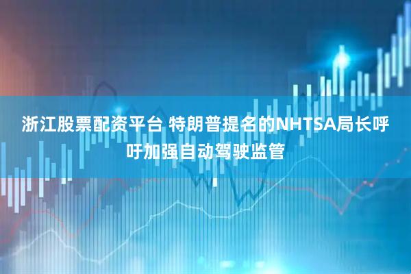 浙江股票配资平台 特朗普提名的NHTSA局长呼吁加强自动驾驶监管