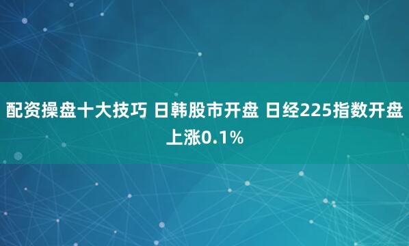 配资操盘十大技巧 日韩股市开盘 日经225指数开盘上涨0.1%