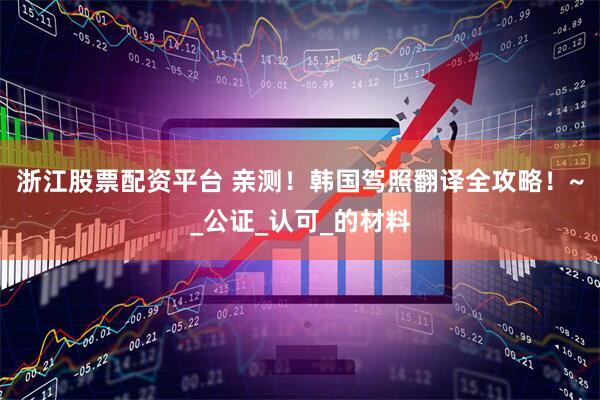 浙江股票配资平台 亲测！韩国驾照翻译全攻略！~_公证_认可_的材料