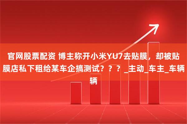官网股票配资 博主称开小米YU7去贴膜，却被贴膜店私下租给某车企搞测试？？？_主动_车主_车辆