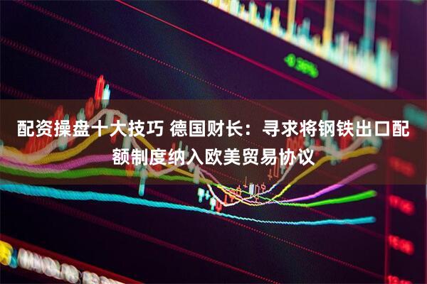 配资操盘十大技巧 德国财长：寻求将钢铁出口配额制度纳入欧美贸易协议