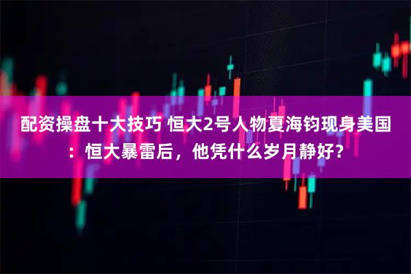 配资操盘十大技巧 恒大2号人物夏海钧现身美国：恒大暴雷后，他凭什么岁月静好？