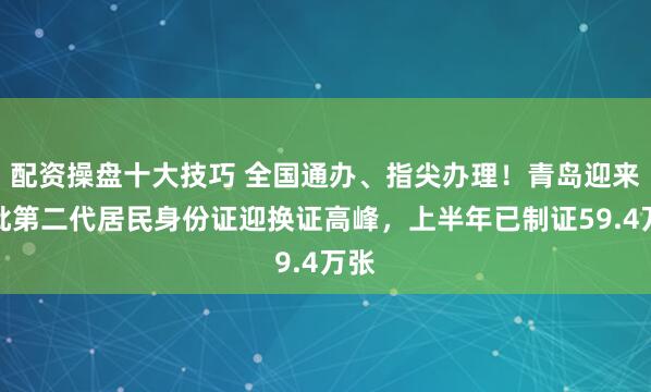 配资操盘十大技巧 全国通办、指尖办理！青岛迎来首批第二代居民身份证迎换证高峰，上半年已制证59.4万张