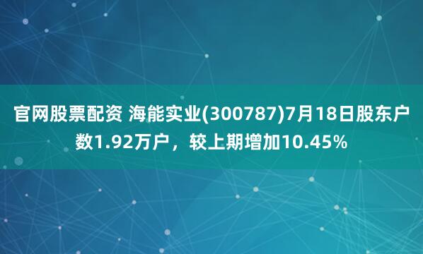 官网股票配资 海能实业(300787)7月18日股东户数1.92万户，较上期增加10.45%