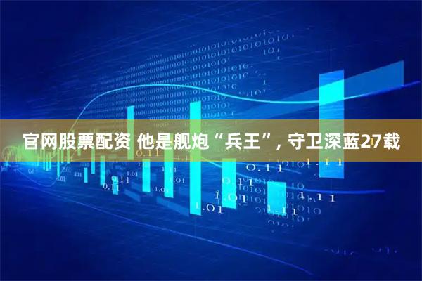 官网股票配资 他是舰炮“兵王”, 守卫深蓝27载