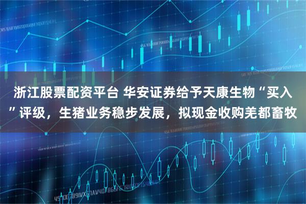 浙江股票配资平台 华安证券给予天康生物“买入”评级，生猪业务稳步发展，拟现金收购羌都畜牧