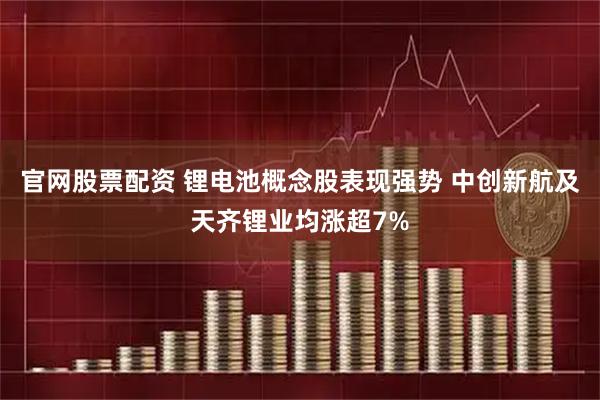 官网股票配资 锂电池概念股表现强势 中创新航及天齐锂业均涨超7%