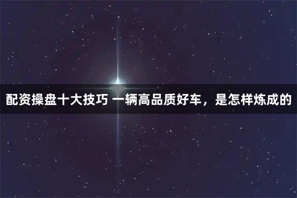 配资操盘十大技巧 一辆高品质好车，是怎样炼成的