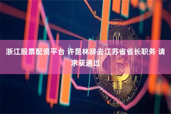 浙江股票配资平台 许昆林辞去江苏省省长职务 请求获通过