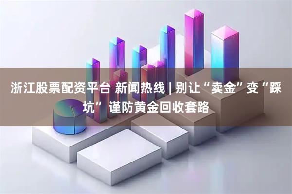 浙江股票配资平台 新闻热线 | 别让“卖金”变“踩坑” 谨防黄金回收套路