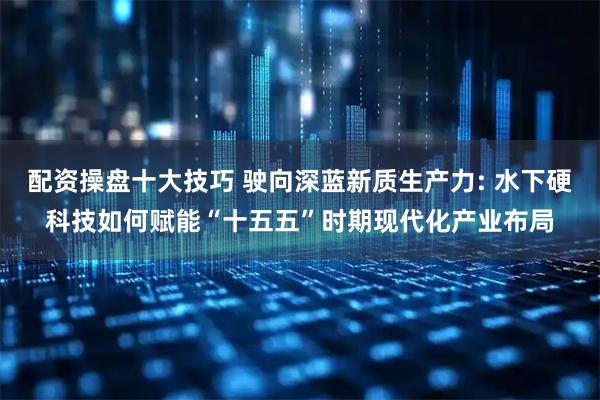 配资操盘十大技巧 驶向深蓝新质生产力: 水下硬科技如何赋能“十五五”时期现代化产业布局