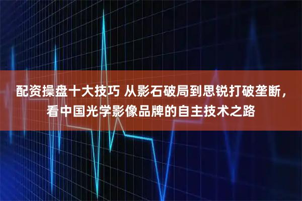 配资操盘十大技巧 从影石破局到思锐打破垄断，看中国光学影像品牌的自主技术之路