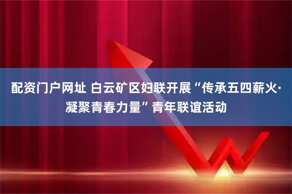 配资门户网址 白云矿区妇联开展“传承五四薪火·凝聚青春力量”青年联谊活动