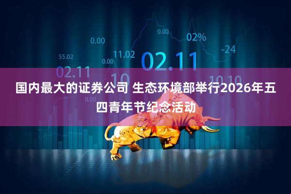 国内最大的证券公司 生态环境部举行2026年五四青年节纪念活动