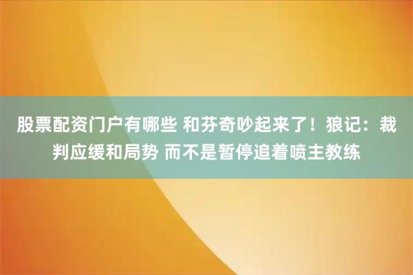 股票配资门户有哪些 和芬奇吵起来了！狼记：裁判应缓和局势 而不是暂停追着喷主教练