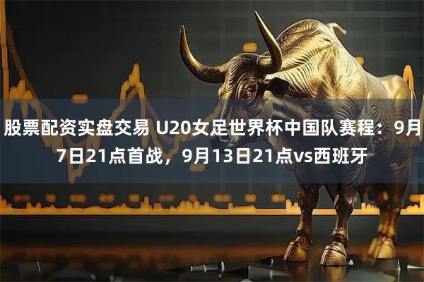 股票配资实盘交易 U20女足世界杯中国队赛程：9月7日21点首战，9月13日21点vs西班牙