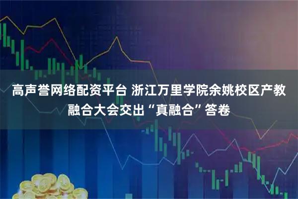 高声誉网络配资平台 浙江万里学院余姚校区产教融合大会交出“真融合”答卷