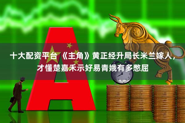 十大配资平台 《主角》黄正经升局长米兰嫁人，才懂楚嘉禾示好易青娥有多憋屈