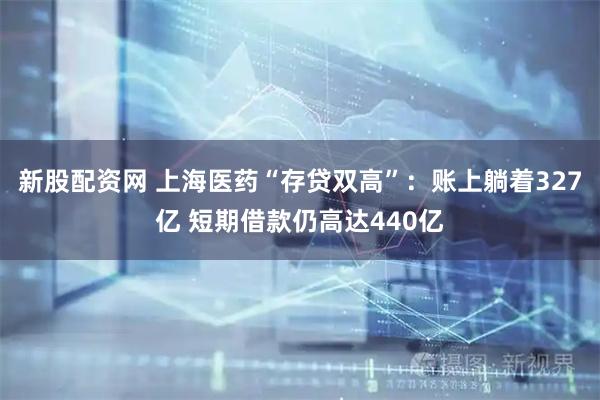 新股配资网 上海医药“存贷双高”：账上躺着327亿 短期借款仍高达440亿