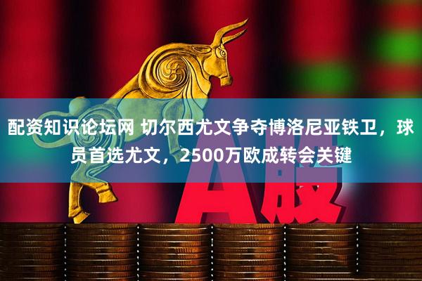 配资知识论坛网 切尔西尤文争夺博洛尼亚铁卫，球员首选尤文，2500万欧成转会关键