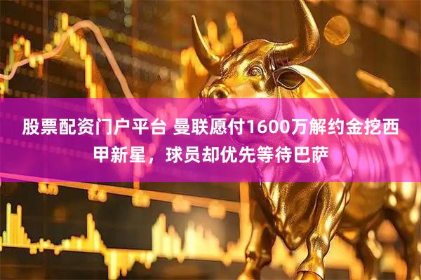 股票配资门户平台 曼联愿付1600万解约金挖西甲新星，球员却优先等待巴萨