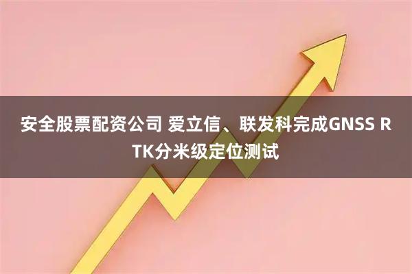 安全股票配资公司 爱立信、联发科完成GNSS RTK分米级定位测试