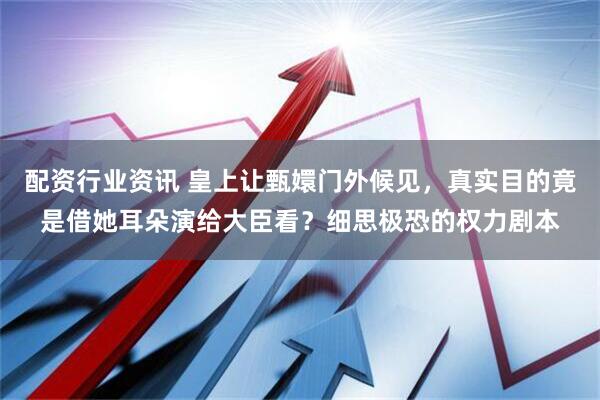 配资行业资讯 皇上让甄嬛门外候见，真实目的竟是借她耳朵演给大臣看？细思极恐的权力剧本