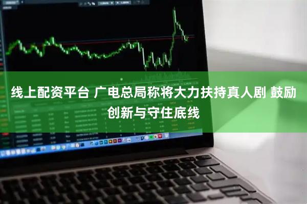 线上配资平台 广电总局称将大力扶持真人剧 鼓励创新与守住底线