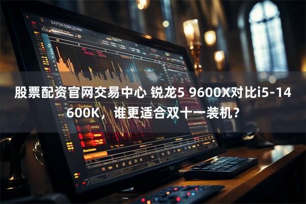股票配资官网交易中心 锐龙5 9600X对比i5-14600K，谁更适合双十一装机？